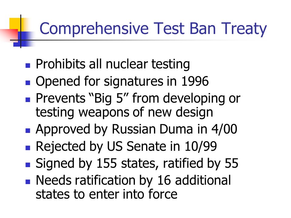 Comprehensive Test Ban Treaty Prohibits all nuclear testing Opened for signatures in 1996 Prevents Big 5 from developing or testing weapons of new design Approved by Russian Duma in 4/00 Rejected by US Senate in 10/99 Signed by 155 states, ratified by 55 Needs ratification by 16 additional states to enter into force