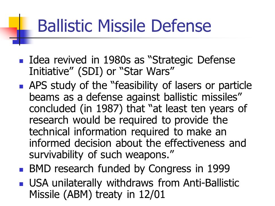 Ballistic Missile Defense Idea revived in 1980s as Strategic Defense Initiative (SDI) or Star Wars APS study of the feasibility of lasers or particle beams as a defense against ballistic missiles concluded (in 1987) that at least ten years of research would be required to provide the technical information required to make an informed decision about the effectiveness and survivability of such weapons. BMD research funded by Congress in 1999 USA unilaterally withdraws from Anti-Ballistic Missile (ABM) treaty in 12/01