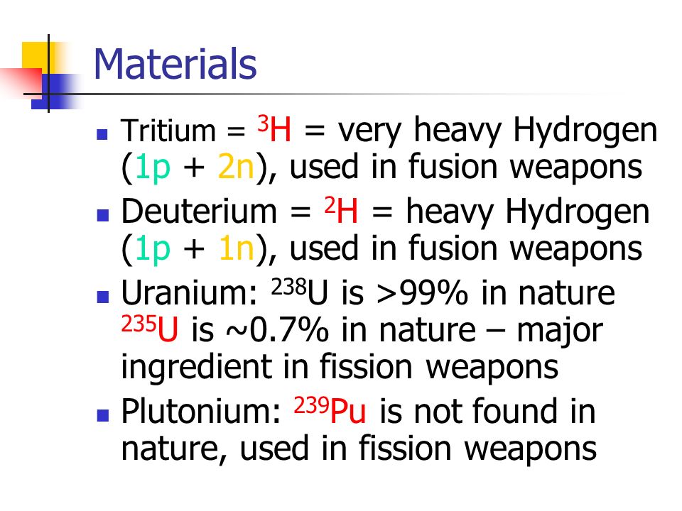 Materials Tritium = 3 H = very heavy Hydrogen (1p + 2n), used in fusion weapons Deuterium = 2 H = heavy Hydrogen (1p + 1n), used in fusion weapons Uranium: 238 U is >99% in nature 235 U is ~0.7% in nature – major ingredient in fission weapons Plutonium: 239 Pu is not found in nature, used in fission weapons