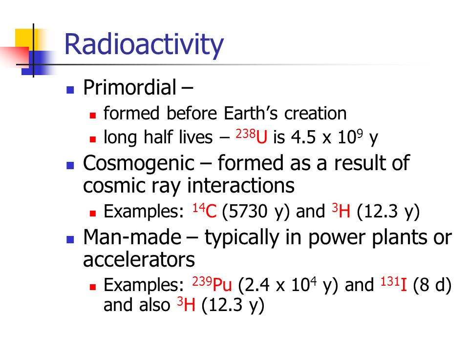 Radioactivity Primordial – formed before Earth’s creation long half lives – 238 U is 4.5 x 10 9 y Cosmogenic – formed as a result of cosmic ray interactions Examples: 14 C (5730 y) and 3 H (12.3 y) Man-made – typically in power plants or accelerators Examples: 239 Pu (2.4 x 10 4 y) and 131 I (8 d) and also 3 H (12.3 y)