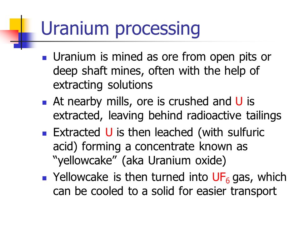 Uranium processing Uranium is mined as ore from open pits or deep shaft mines, often with the help of extracting solutions At nearby mills, ore is crushed and U is extracted, leaving behind radioactive tailings Extracted U is then leached (with sulfuric acid) forming a concentrate known as yellowcake (aka Uranium oxide) Yellowcake is then turned into UF 6 gas, which can be cooled to a solid for easier transport