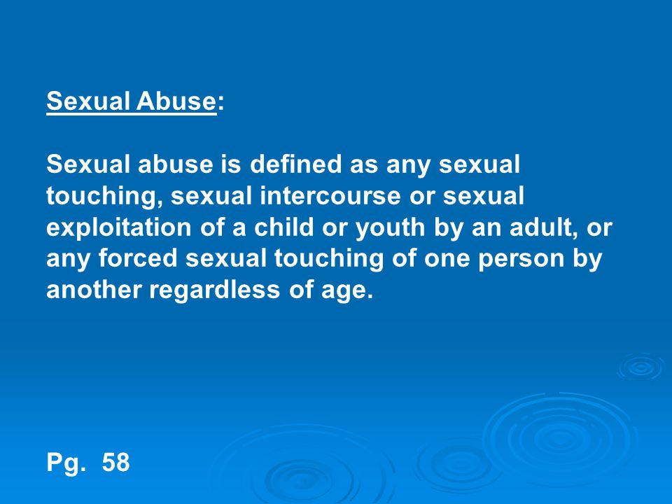 Sexual Abuse: Sexual abuse is defined as any sexual touching, sexual intercourse or sexual exploitation of a child or youth by an adult, or any forced sexual touching of one person by another regardless of age.