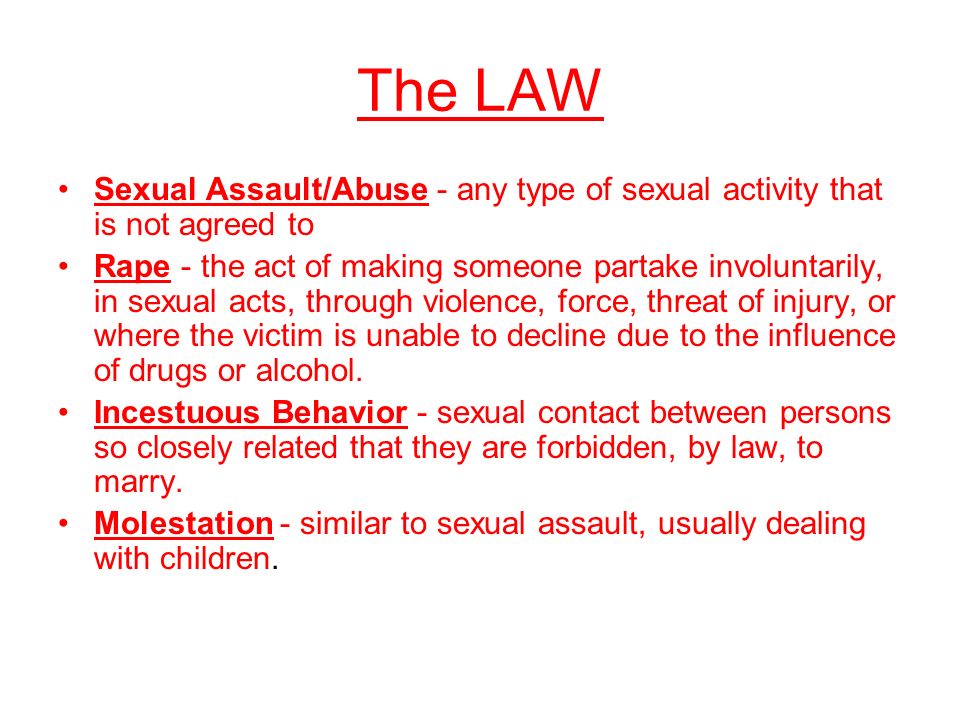 The LAW Sexual Assault/Abuse - any type of sexual activity that is not agreed to Rape - the act of making someone partake involuntarily, in sexual acts, through violence, force, threat of injury, or where the victim is unable to decline due to the influence of drugs or alcohol.