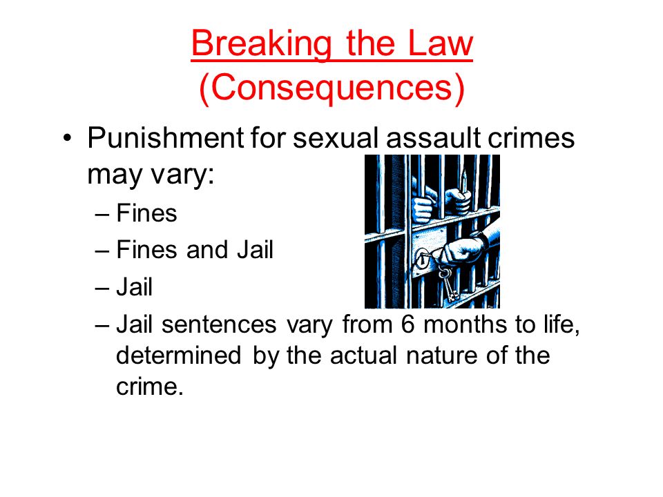 Breaking the Law (Consequences) Punishment for sexual assault crimes may vary: –Fines –Fines and Jail –Jail –Jail sentences vary from 6 months to life, determined by the actual nature of the crime.