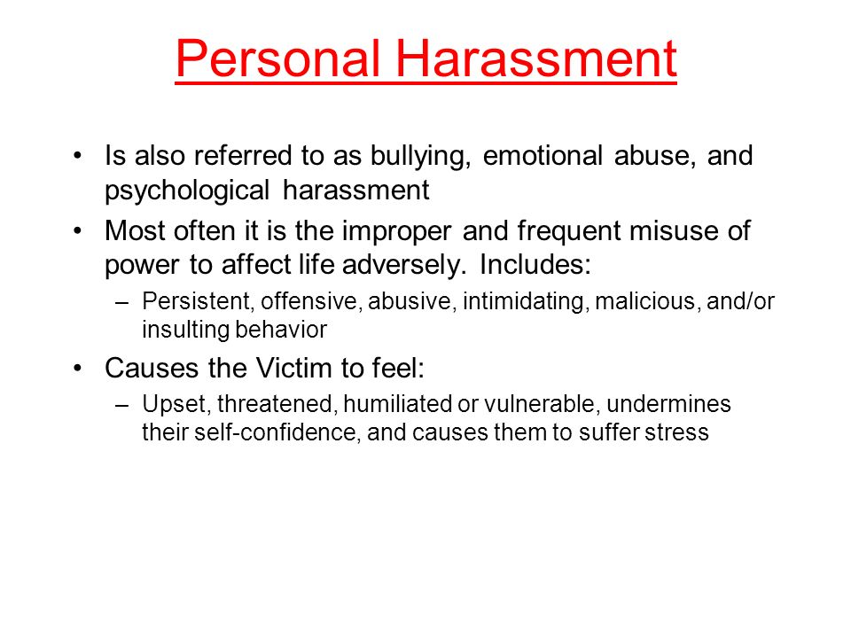 Personal Harassment Is also referred to as bullying, emotional abuse, and psychological harassment Most often it is the improper and frequent misuse of power to affect life adversely.
