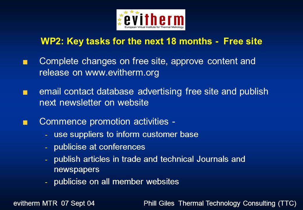 evitherm MTR 07 Sept 04 Phill Giles Thermal Technology Consulting (TTC) Complete changes on free site, approve content and release on    contact database advertising free site and publish next newsletter on website Commence promotion activities - - use suppliers to inform customer base - publicise at conferences - publish articles in trade and technical Journals and newspapers - publicise on all member websites WP2: Key tasks for the next 18 months - Free site