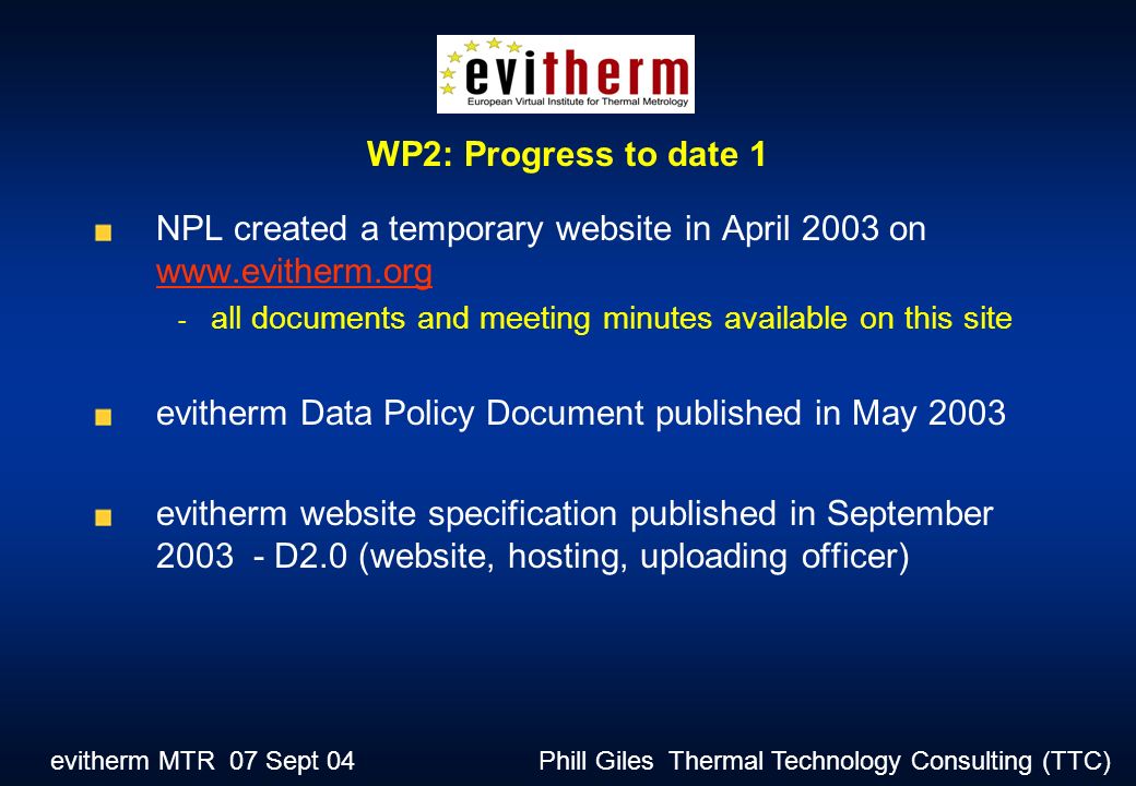 evitherm MTR 07 Sept 04 Phill Giles Thermal Technology Consulting (TTC) NPL created a temporary website in April 2003 on all documents and meeting minutes available on this site evitherm Data Policy Document published in May 2003 evitherm website specification published in September D2.0 (website, hosting, uploading officer) WP2: Progress to date 1