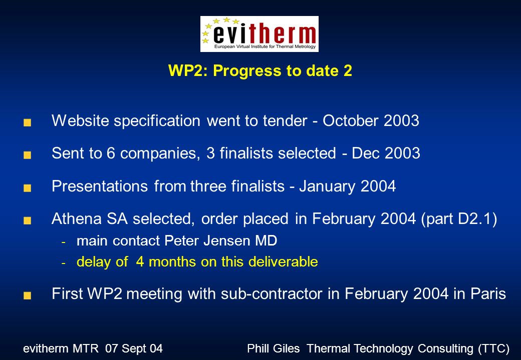 evitherm MTR 07 Sept 04 Phill Giles Thermal Technology Consulting (TTC) Website specification went to tender - October 2003 Sent to 6 companies, 3 finalists selected - Dec 2003 Presentations from three finalists - January 2004 Athena SA selected, order placed in February 2004 (part D2.1) - main contact Peter Jensen MD - delay of 4 months on this deliverable First WP2 meeting with sub-contractor in February 2004 in Paris WP2: Progress to date 2