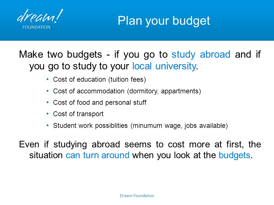 Dream Foundation Plan your budget Make two budgets - if you go to study abroad and if you go to study to your local university.