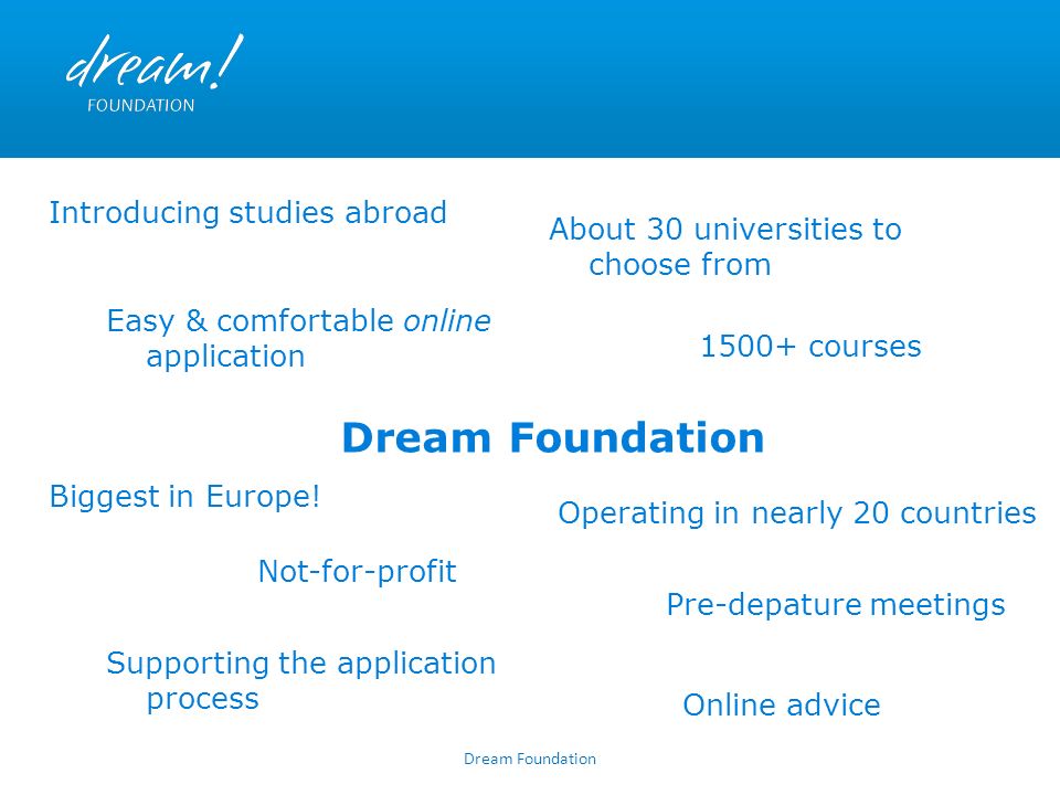 Dream Foundation courses About 30 universities to choose from Supporting the application process Not-for-profit Introducing studies abroad Online advice Pre-depature meetings Operating in nearly 20 countries Biggest in Europe.