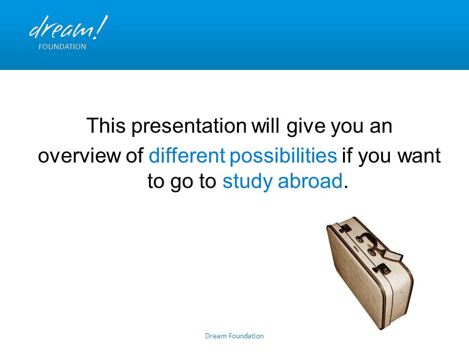 Dream Foundation This presentation will give you an overview of different possibilities if you want to go to study abroad.