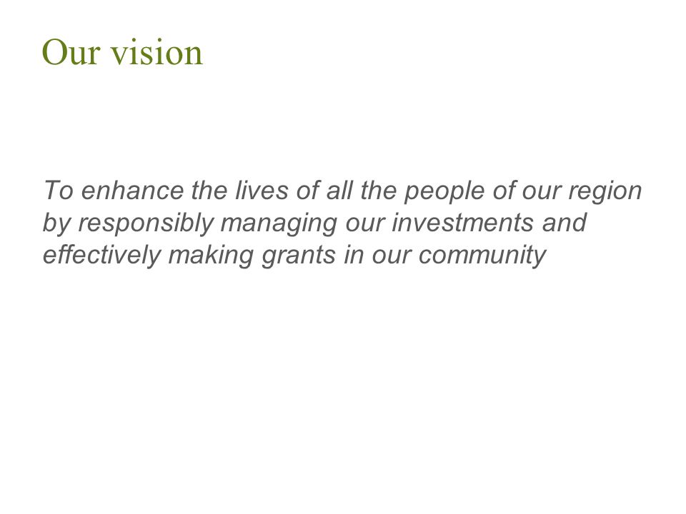 Our vision To enhance the lives of all the people of our region by responsibly managing our investments and effectively making grants in our community