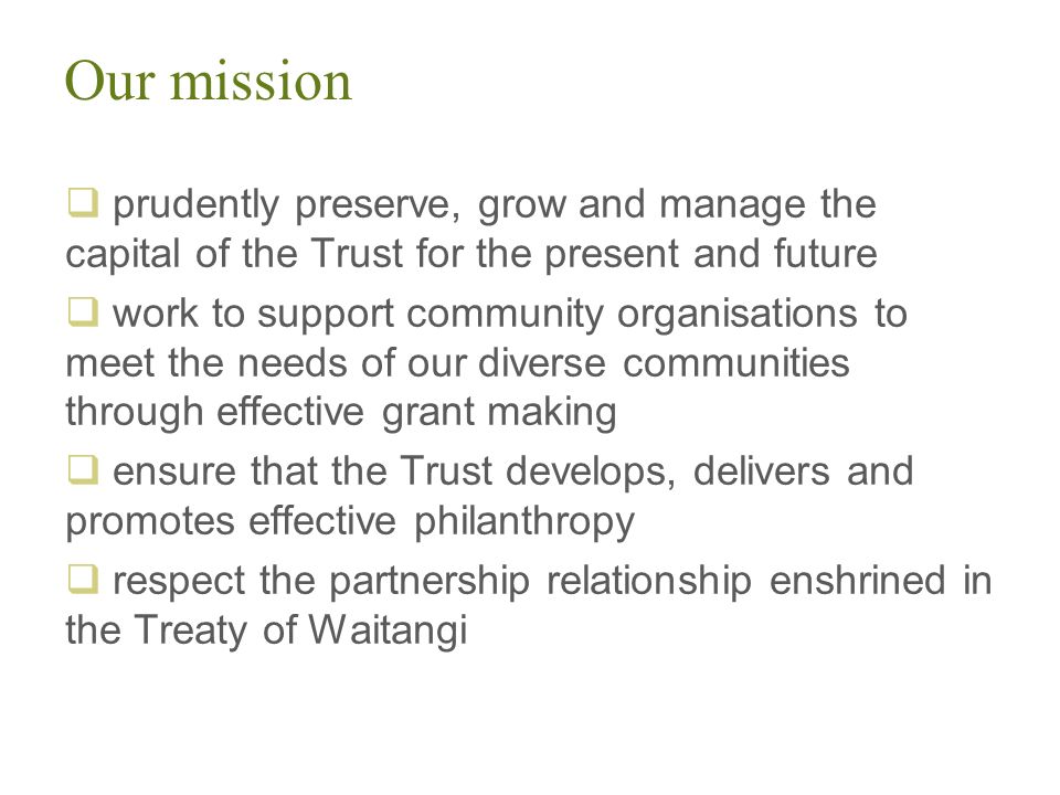Our mission  prudently preserve, grow and manage the capital of the Trust for the present and future  work to support community organisations to meet the needs of our diverse communities through effective grant making  ensure that the Trust develops, delivers and promotes effective philanthropy  respect the partnership relationship enshrined in the Treaty of Waitangi
