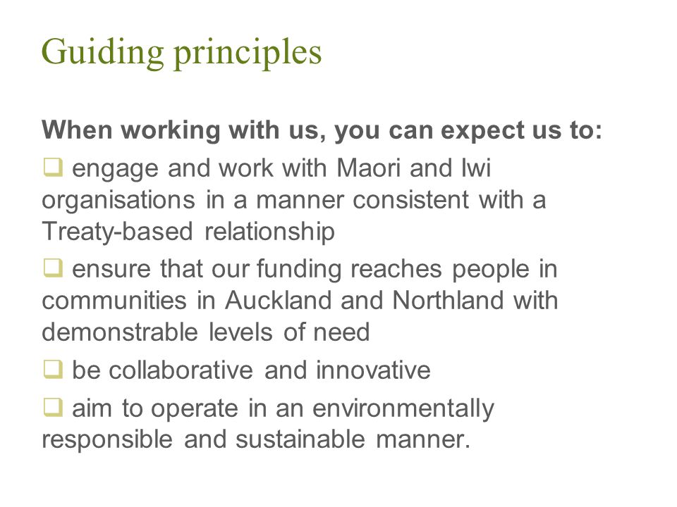 Guiding principles When working with us, you can expect us to:  engage and work with Maori and Iwi organisations in a manner consistent with a Treaty-based relationship  ensure that our funding reaches people in communities in Auckland and Northland with demonstrable levels of need  be collaborative and innovative  aim to operate in an environmentally responsible and sustainable manner.