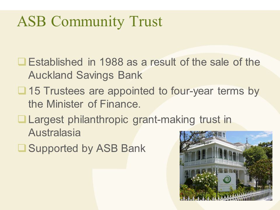 ASB Community Trust  Established in 1988 as a result of the sale of the Auckland Savings Bank  15 Trustees are appointed to four-year terms by the Minister of Finance.