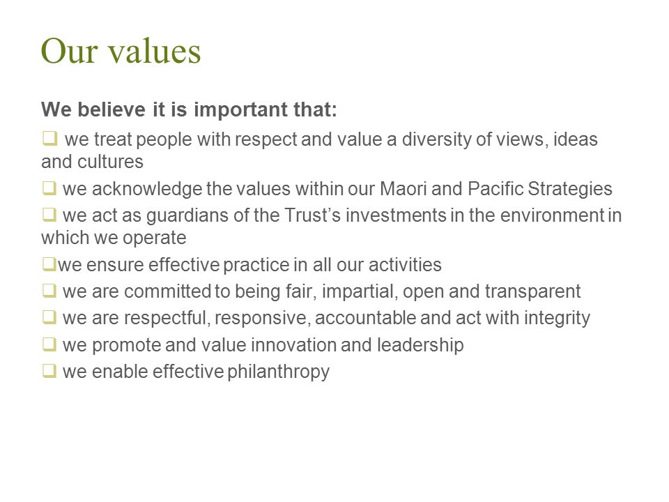 Our values We believe it is important that:  we treat people with respect and value a diversity of views, ideas and cultures  we acknowledge the values within our Maori and Pacific Strategies  we act as guardians of the Trust’s investments in the environment in which we operate  we ensure effective practice in all our activities  we are committed to being fair, impartial, open and transparent  we are respectful, responsive, accountable and act with integrity  we promote and value innovation and leadership  we enable effective philanthropy