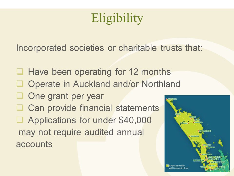 Eligibility Incorporated societies or charitable trusts that:  Have been operating for 12 months  Operate in Auckland and/or Northland  One grant per year  Can provide financial statements  Applications for under $40,000 may not require audited annual accounts