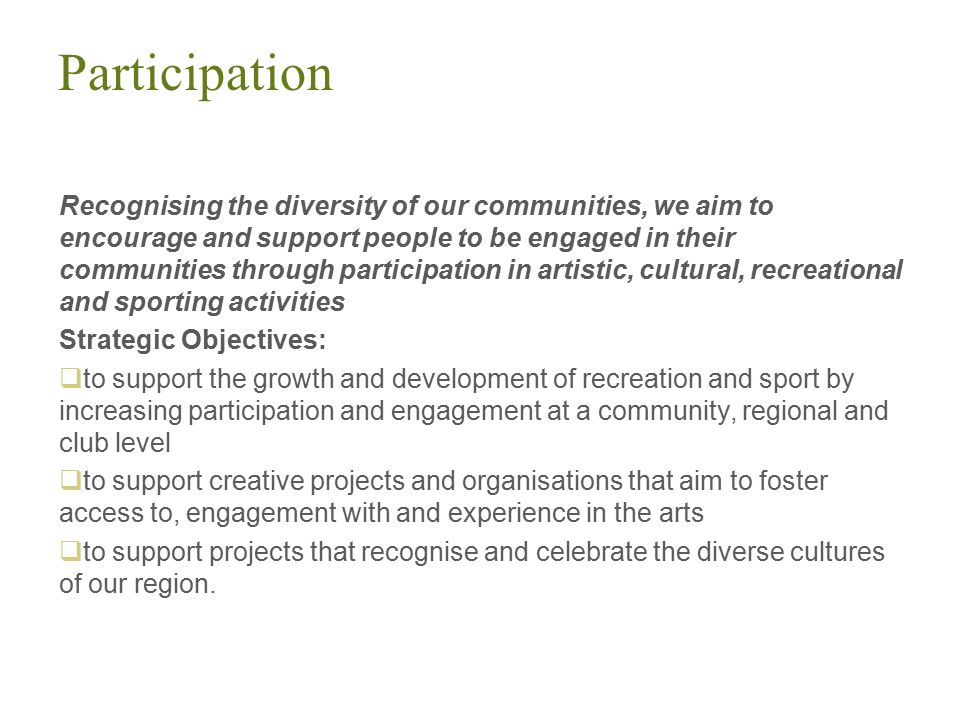 Participation Recognising the diversity of our communities, we aim to encourage and support people to be engaged in their communities through participation in artistic, cultural, recreational and sporting activities Strategic Objectives:  to support the growth and development of recreation and sport by increasing participation and engagement at a community, regional and club level  to support creative projects and organisations that aim to foster access to, engagement with and experience in the arts  to support projects that recognise and celebrate the diverse cultures of our region.