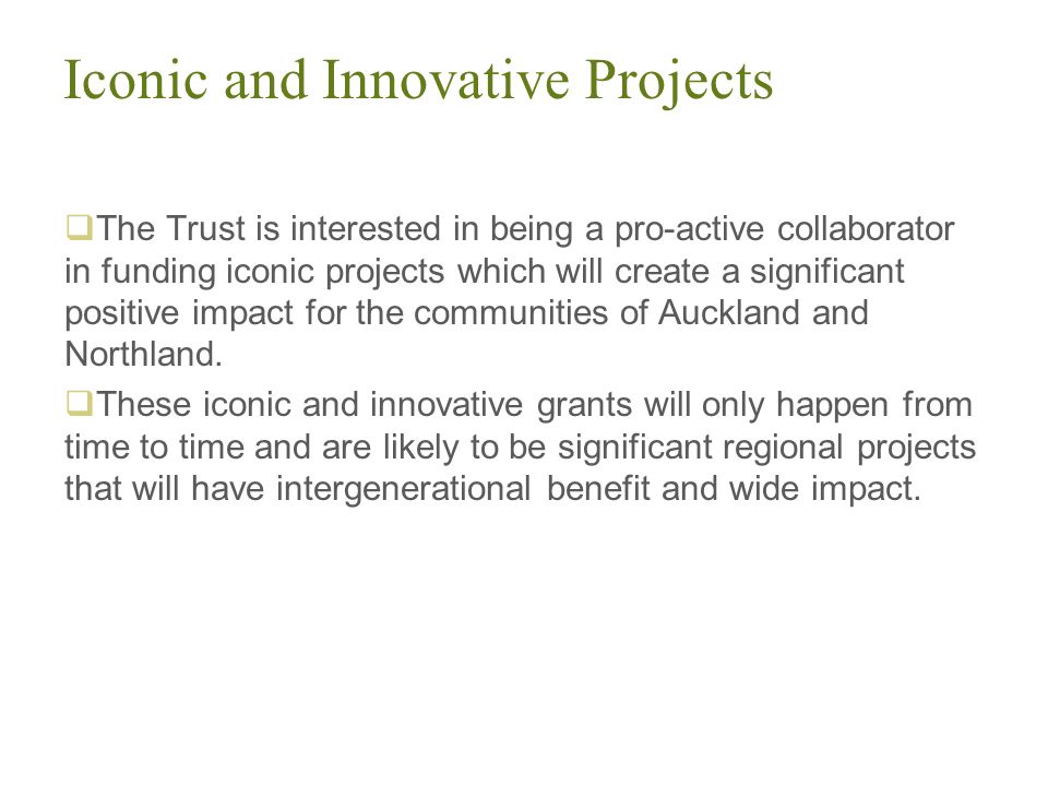 Iconic and Innovative Projects  The Trust is interested in being a pro-active collaborator in funding iconic projects which will create a significant positive impact for the communities of Auckland and Northland.