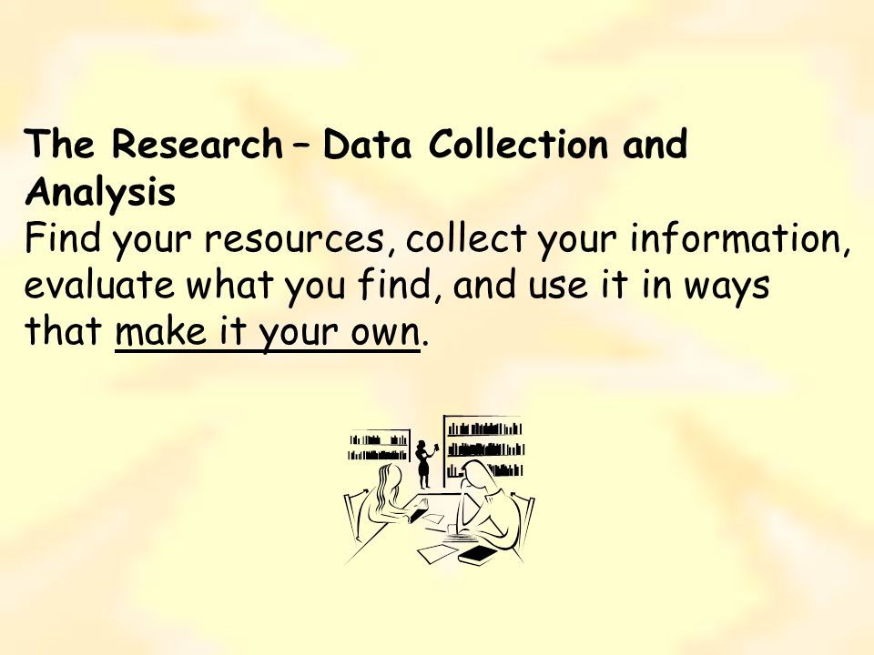 The Research – Data Collection and Analysis Find your resources, collect your information, evaluate what you find, and use it in ways that make it your own.