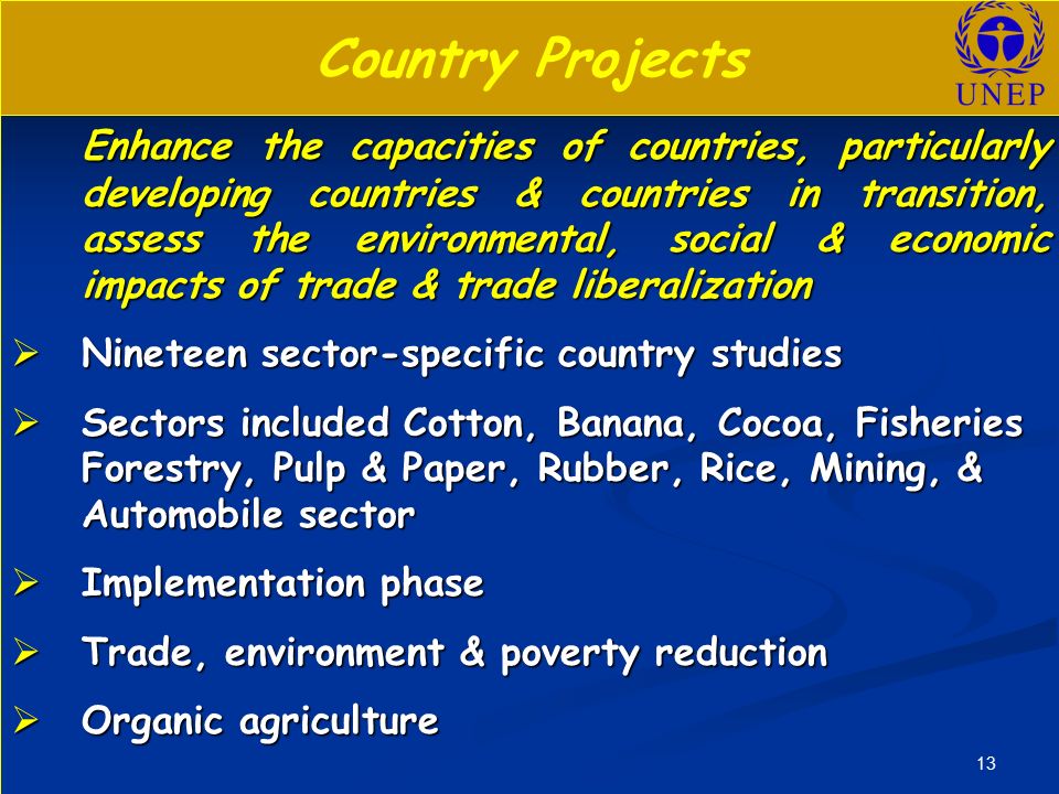 13 Country Projects Enhance the capacities of countries, particularly developing countries & countries in transition, assess the environmental, social & economic impacts of trade & trade liberalization Enhance the capacities of countries, particularly developing countries & countries in transition, assess the environmental, social & economic impacts of trade & trade liberalization  Nineteen sector-specific country studies  Sectors included Cotton, Banana, Cocoa, Fisheries Forestry, Pulp & Paper, Rubber, Rice, Mining, & Automobile sector  Implementation phase  Trade, environment & poverty reduction  Organic agriculture