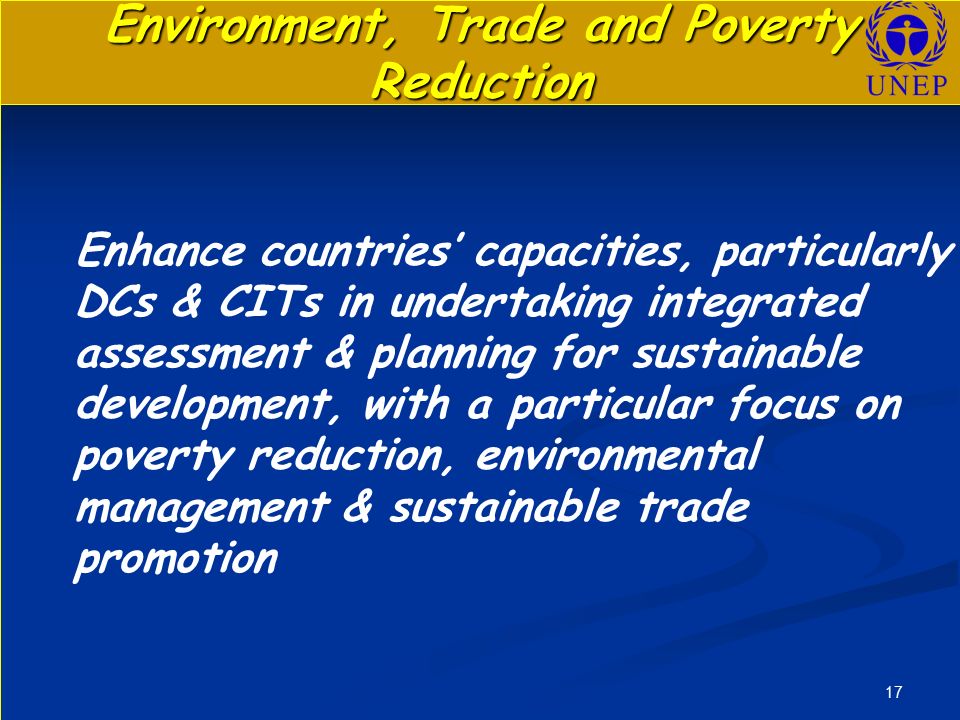 17 Environment, Trade and Poverty Reduction Enhance countries’ capacities, particularly DCs & CITs in undertaking integrated assessment & planning for sustainable development, with a particular focus on poverty reduction, environmental management & sustainable trade promotion