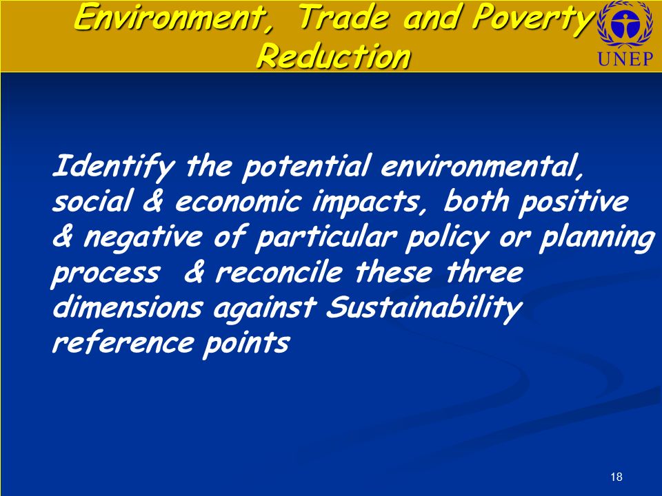 18 Environment, Trade and Poverty Reduction Identify the potential environmental, social & economic impacts, both positive & negative of particular policy or planning process & reconcile these three dimensions against Sustainability reference points