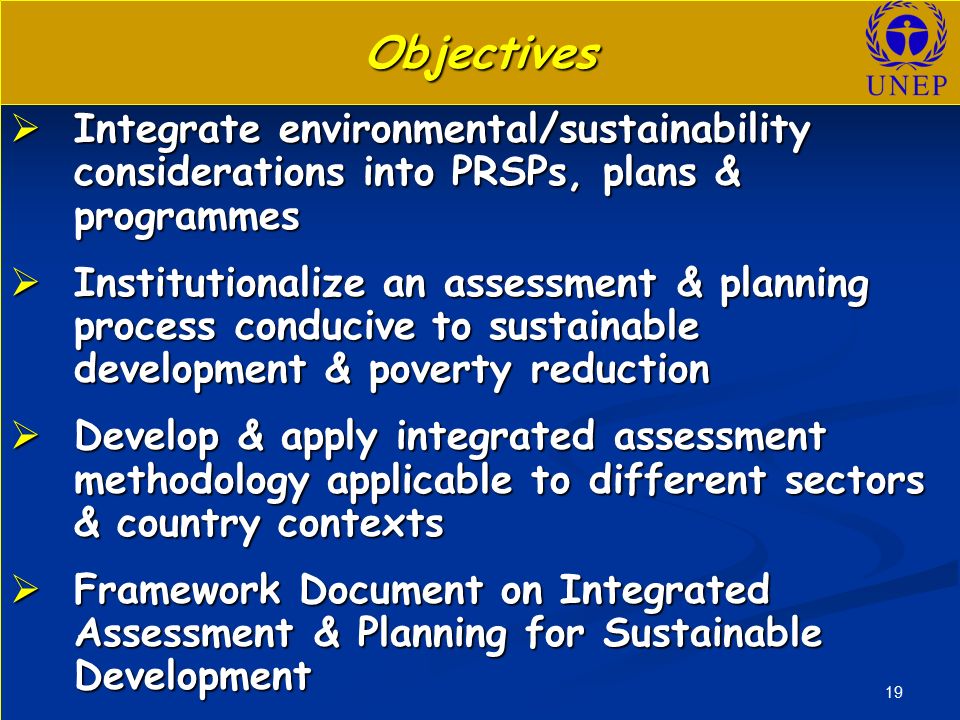 19 Objectives  Integrate environmental/sustainability considerations into PRSPs, plans & programmes  Institutionalize an assessment & planning process conducive to sustainable development & poverty reduction  Develop & apply integrated assessment methodology applicable to different sectors & country contexts  Framework Document on Integrated Assessment & Planning for Sustainable Development