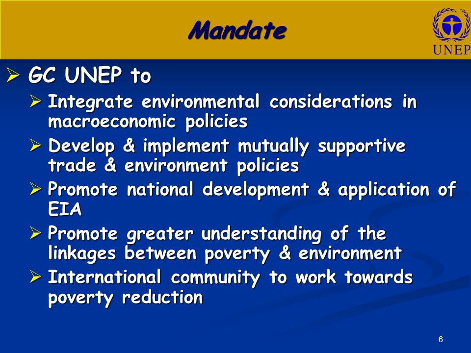 6 Mandate  GC UNEP to  Integrate environmental considerations in macroeconomic policies  Develop & implement mutually supportive trade & environment policies  Promote national development & application of EIA  Promote greater understanding of the linkages between poverty & environment  International community to work towards poverty reduction