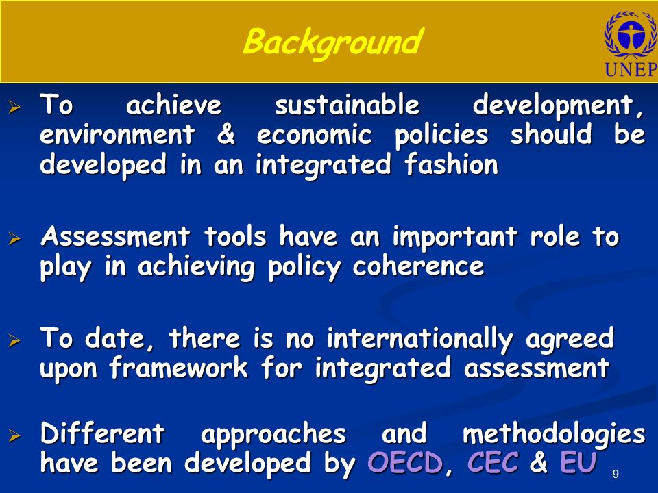 9 Background  To achieve sustainable development, environment & economic policies should be developed in an integrated fashion  Assessment tools have an important role to play in achieving policy coherence  To date, there is no internationally agreed upon framework for integrated assessment  Different approaches and methodologies have been developed by OECD, CEC & EU