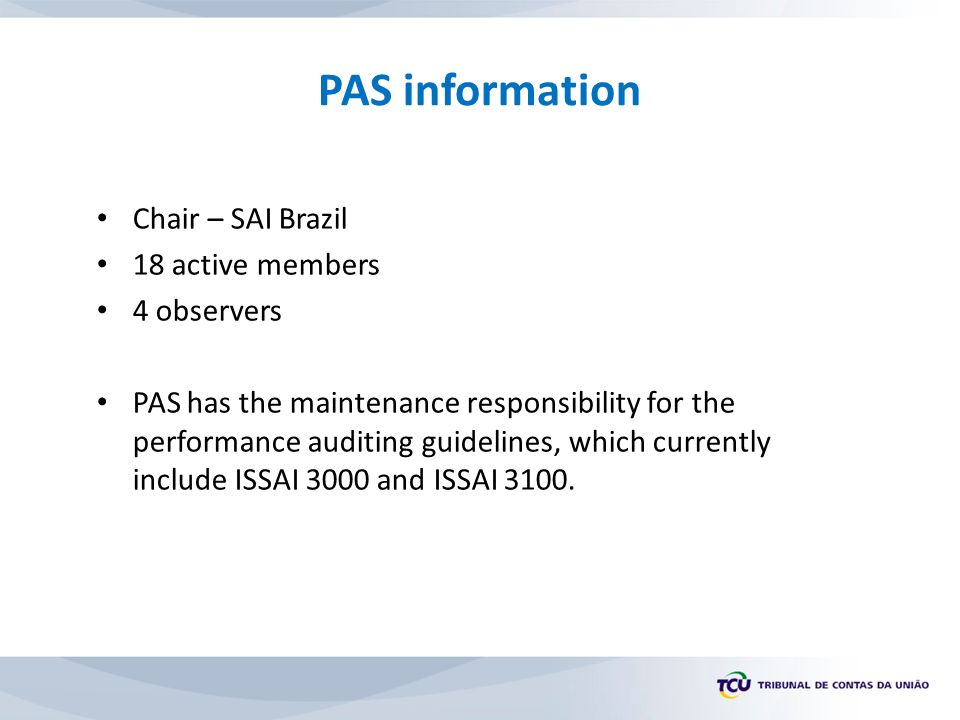 PAS information Chair – SAI Brazil 18 active members 4 observers PAS has the maintenance responsibility for the performance auditing guidelines, which currently include ISSAI 3000 and ISSAI 3100.