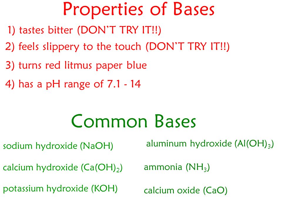 Properties of Bases 1) tastes bitter (DON’T TRY IT!!) 2) feels slippery to the touch (DON’T TRY IT!!) 3) turns red litmus paper blue 4) has a pH range of Common Bases sodium hydroxide (NaOH) calcium hydroxide (Ca(OH) 2 ) potassium hydroxide (KOH) aluminum hydroxide (Al(OH) 3 ) ammonia (NH 3 ) calcium oxide (CaO)