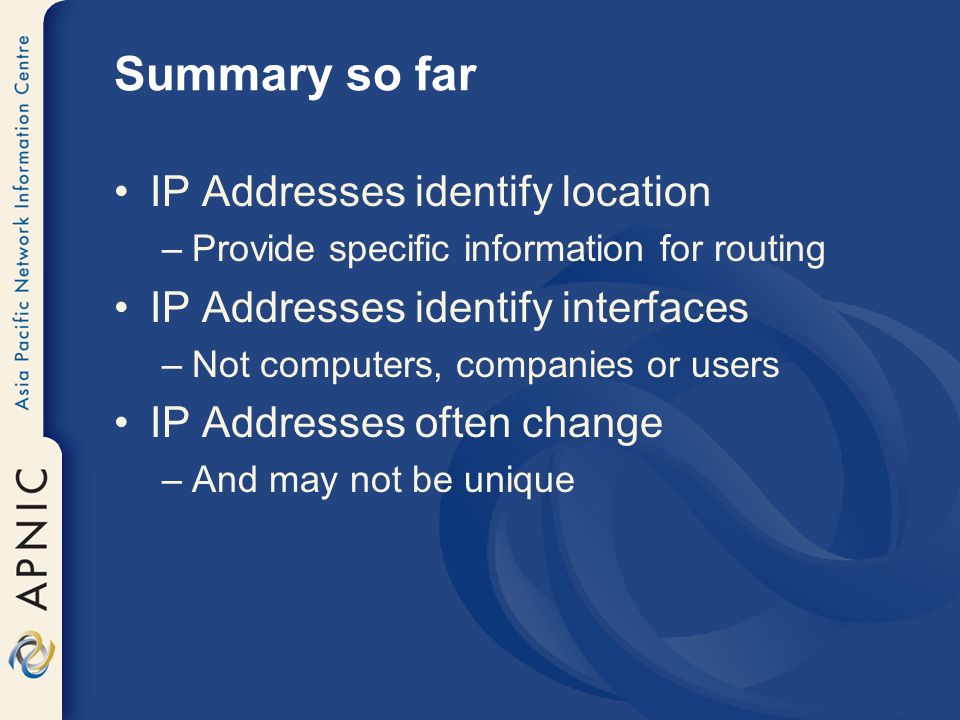 Summary so far IP Addresses identify location –Provide specific information for routing IP Addresses identify interfaces –Not computers, companies or users IP Addresses often change –And may not be unique
