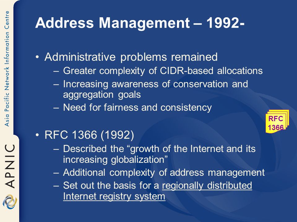 Address Management – Administrative problems remained –Greater complexity of CIDR-based allocations –Increasing awareness of conservation and aggregation goals –Need for fairness and consistency RFC 1366 (1992) –Described the growth of the Internet and its increasing globalization –Additional complexity of address management –Set out the basis for a regionally distributed Internet registry system RFC 1366