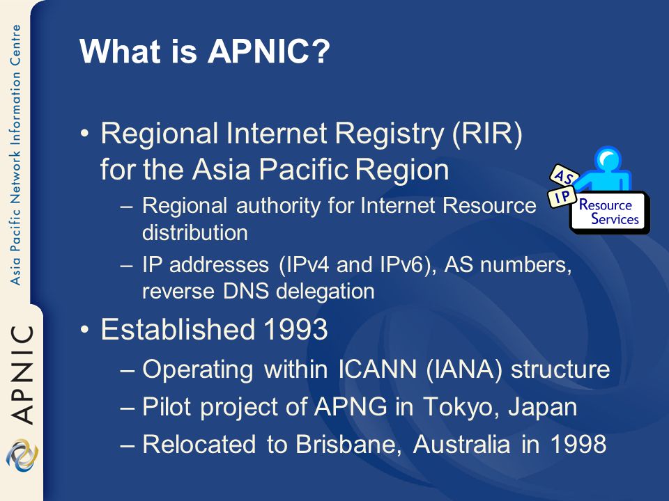 Regional Internet Registry (RIR) for the Asia Pacific Region –Regional authority for Internet Resource distribution –IP addresses (IPv4 and IPv6), AS numbers, reverse DNS delegation Established 1993 –Operating within ICANN (IANA) structure –Pilot project of APNG in Tokyo, Japan –Relocated to Brisbane, Australia in 1998