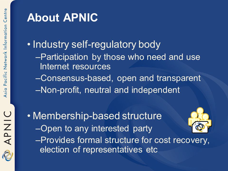 About APNIC Industry self-regulatory body –Participation by those who need and use Internet resources –Consensus-based, open and transparent –Non-profit, neutral and independent Membership-based structure –Open to any interested party –Provides formal structure for cost recovery, election of representatives etc