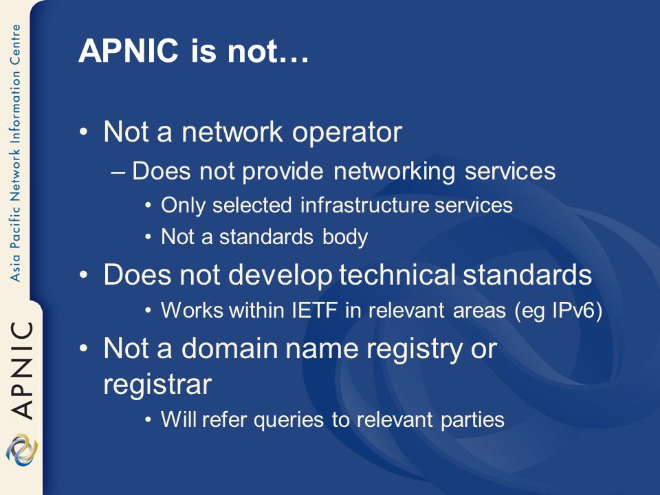 APNIC is not… Not a network operator –Does not provide networking services Only selected infrastructure services Not a standards body Does not develop technical standards Works within IETF in relevant areas (eg IPv6) Not a domain name registry or registrar Will refer queries to relevant parties