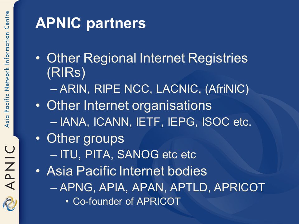 APNIC partners Other Regional Internet Registries (RIRs) –ARIN, RIPE NCC, LACNIC, (AfriNIC) Other Internet organisations –IANA, ICANN, IETF, IEPG, ISOC etc.