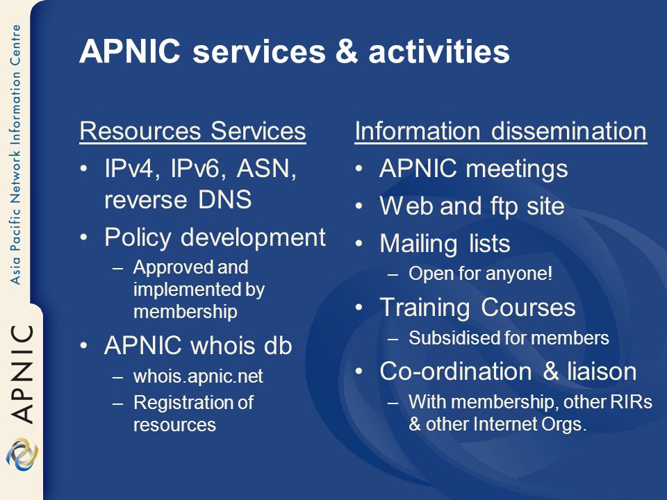 APNIC services & activities Resources Services IPv4, IPv6, ASN, reverse DNS Policy development –Approved and implemented by membership APNIC whois db –whois.apnic.net –Registration of resources Information dissemination APNIC meetings Web and ftp site Mailing lists –Open for anyone.