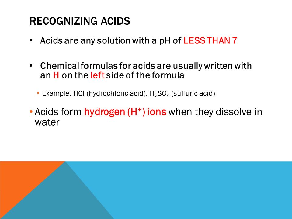 RECOGNIZING ACIDS Acids are any solution with a pH of LESS THAN 7 Chemical formulas for acids are usually written with an H on the left side of the formula Example: HCl (hydrochloric acid), H 2 SO 4 (sulfuric acid) Acids form hydrogen (H + ) ions when they dissolve in water