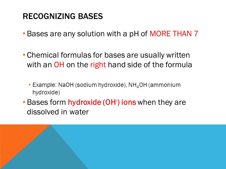RECOGNIZING BASES Bases are any solution with a pH of MORE THAN 7 Chemical formulas for bases are usually written with an OH on the right hand side of the formula Example: NaOH (sodium hydroxide), NH 4 OH (ammonium hydroxide) Bases form hydroxide (OH - ) ions when they are dissolved in water