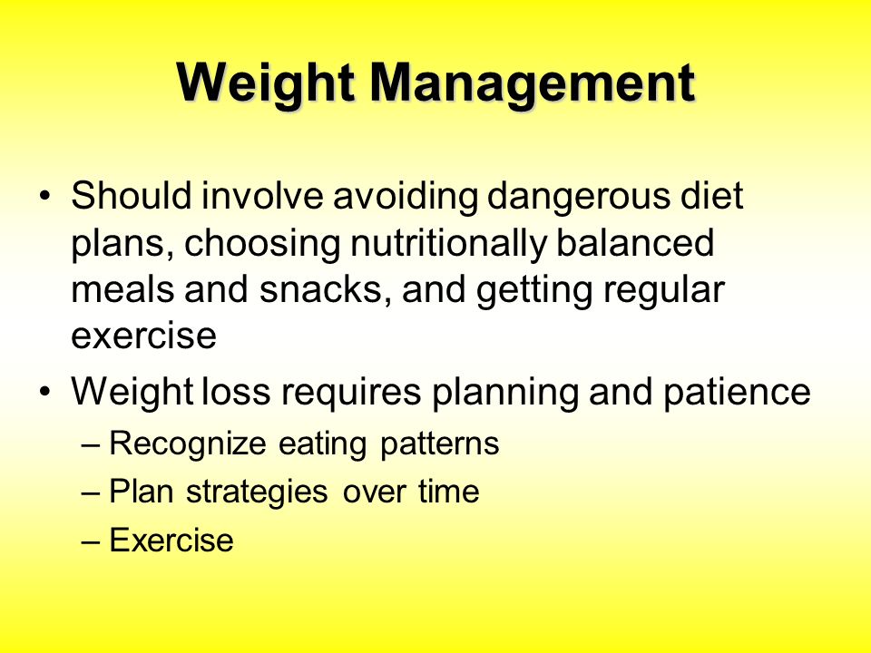 Weight Management Should involve avoiding dangerous diet plans, choosing nutritionally balanced meals and snacks, and getting regular exercise Weight loss requires planning and patience –Recognize eating patterns –Plan strategies over time –Exercise