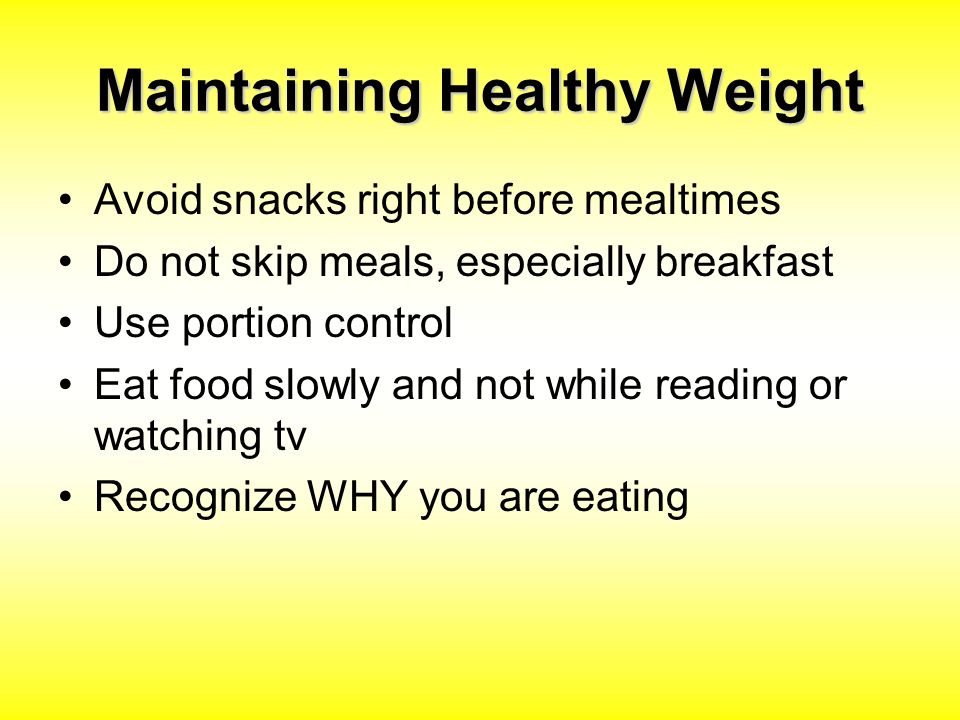 Maintaining Healthy Weight Avoid snacks right before mealtimes Do not skip meals, especially breakfast Use portion control Eat food slowly and not while reading or watching tv Recognize WHY you are eating