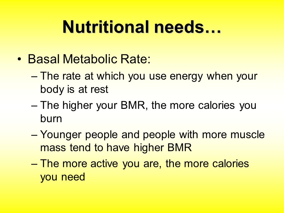 Nutritional needs… Basal Metabolic Rate: –The rate at which you use energy when your body is at rest –The higher your BMR, the more calories you burn –Younger people and people with more muscle mass tend to have higher BMR –The more active you are, the more calories you need
