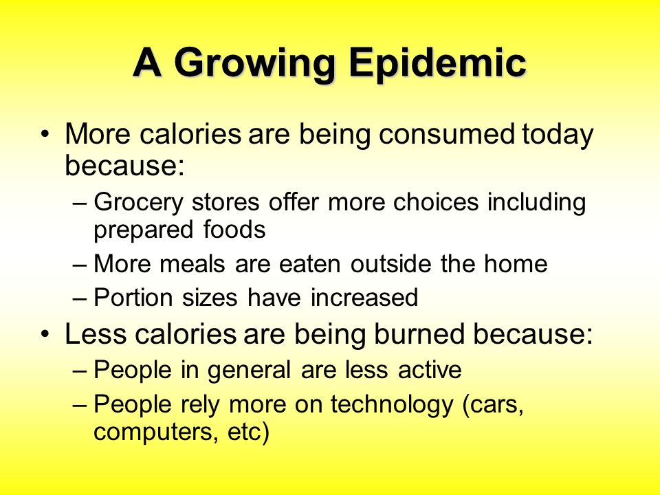 A Growing Epidemic More calories are being consumed today because: –Grocery stores offer more choices including prepared foods –More meals are eaten outside the home –Portion sizes have increased Less calories are being burned because: –People in general are less active –People rely more on technology (cars, computers, etc)