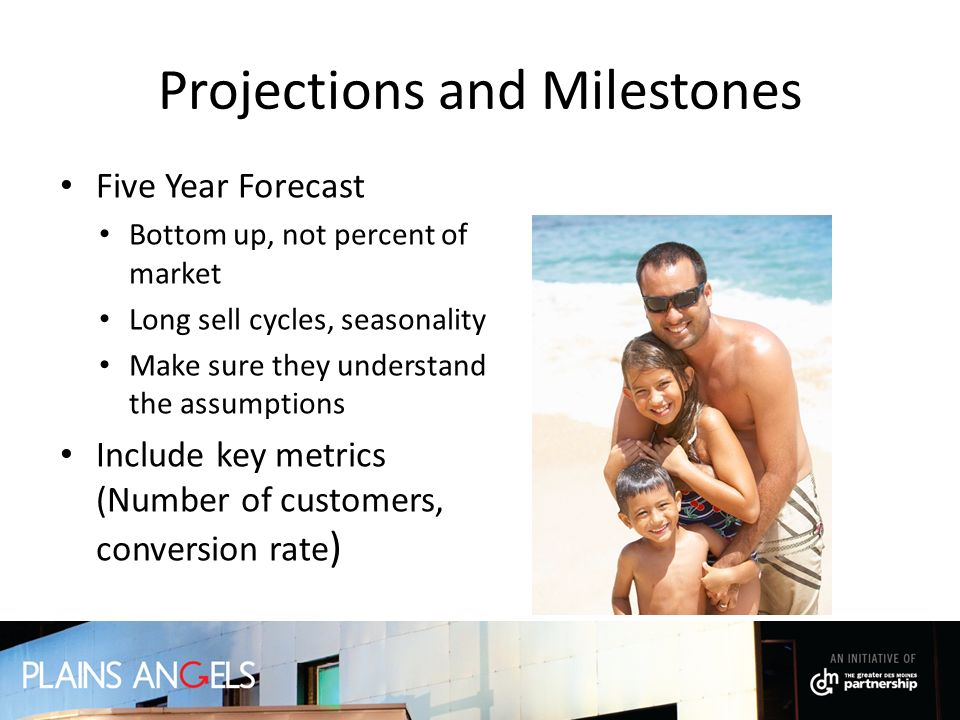 Projections and Milestones Five Year Forecast Bottom up, not percent of market Long sell cycles, seasonality Make sure they understand the assumptions Include key metrics (Number of customers, conversion rate )