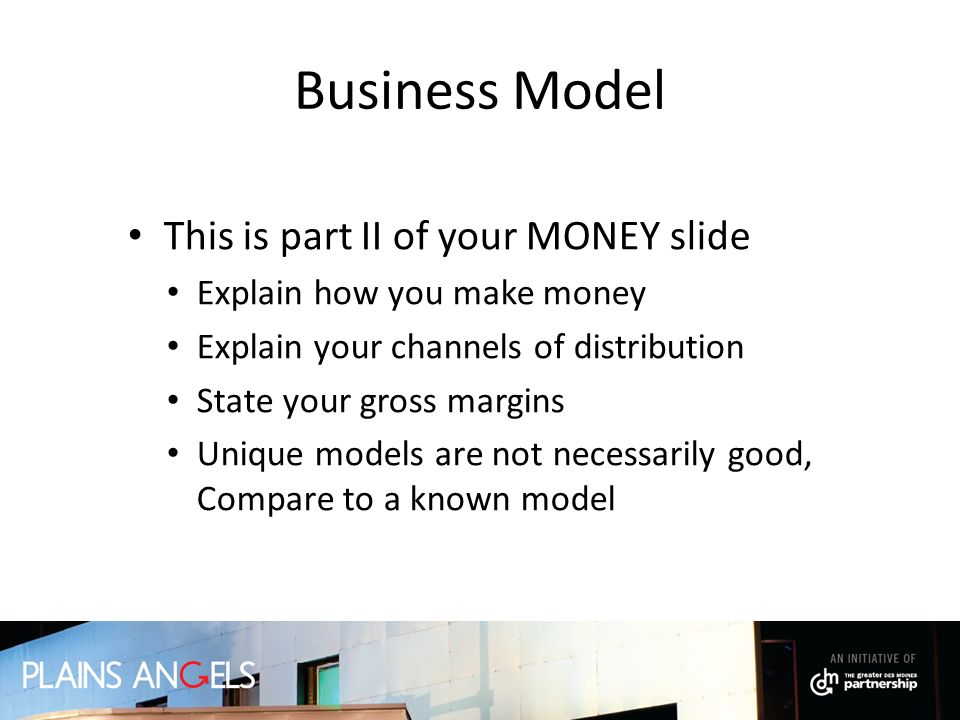 Business Model This is part II of your MONEY slide Explain how you make money Explain your channels of distribution State your gross margins Unique models are not necessarily good, Compare to a known model