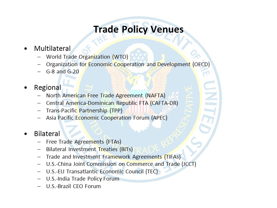 Trade Policy Venues Multilateral –World Trade Organization (WTO) –Organization for Economic Cooperation and Development (OECD) –G-8 and G-20 Regional –North American Free Trade Agreement (NAFTA) –Central America-Dominican Republic FTA (CAFTA-DR) –Trans-Pacific Partnership (TPP) –Asia Pacific Economic Cooperation Forum (APEC) Bilateral –Free Trade Agreements (FTAs) –Bilateral Investment Treaties (BITs) –Trade and Investment Framework Agreements (TIFAs) –U.S.-China Joint Commission on Commerce and Trade (JCCT) –U.S.-EU Transatlantic Economic Council (TEC) –U.S.-India Trade Policy Forum –U.S.-Brazil CEO Forum