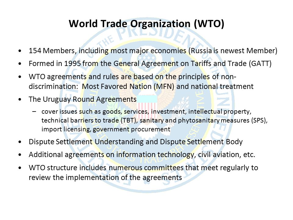 World Trade Organization (WTO) 154 Members, including most major economies (Russia is newest Member) Formed in 1995 from the General Agreement on Tariffs and Trade (GATT) WTO agreements and rules are based on the principles of non- discrimination: Most Favored Nation (MFN) and national treatment The Uruguay Round Agreements –cover issues such as goods, services, investment, intellectual property, technical barriers to trade (TBT), sanitary and phytosanitary measures (SPS), import licensing, government procurement Dispute Settlement Understanding and Dispute Settlement Body Additional agreements on information technology, civil aviation, etc.
