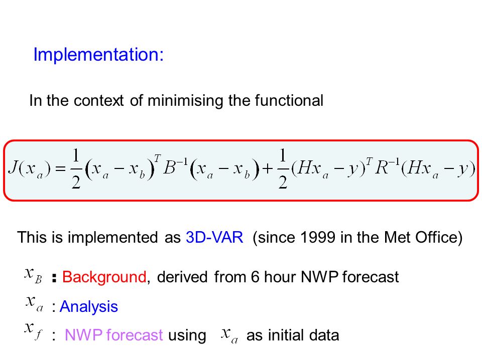 Implementation: In the context of minimising the functional This is implemented as 3D-VAR (since 1999 in the Met Office) : Background, derived from 6 hour NWP forecast : Analysis : NWP forecast using as initial data